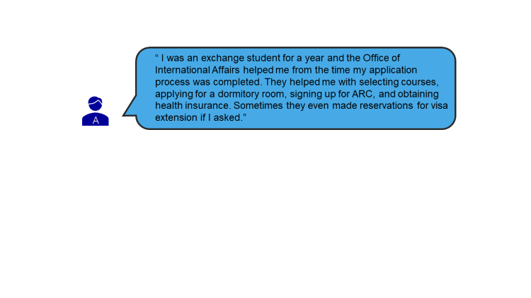 I was an exchange student for a year and the Office of International Affairs helped me from the time my application process was completed. They helped me with selecting courses, applying for a dormitory room, signing up for ARC, and obtaining health insurance. Sometimes they even made reservations for visa extension if I asked. 