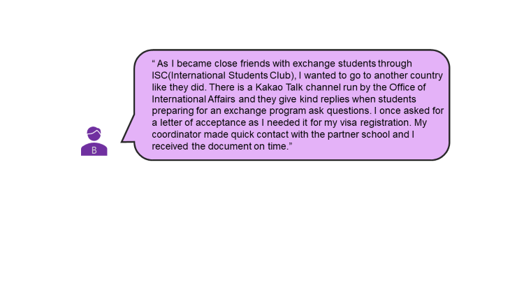 As I became close friends with exchange students through ISC (International Students Club), I wanted to go to another country like they did. There is a KakaoTalk channel run by the Office of International Affairs and they give kind replies when students preparing for an exchange program ask questions. I once asked for a letter of acceptance as I needed it for my visa registration. My coordinator made quick contact with the partner school and I received the document on time. 